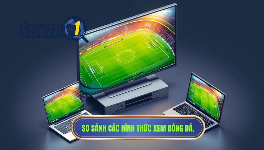 Bảng so sánh các hình thức xem bóng đá trực tuyến phổ biến